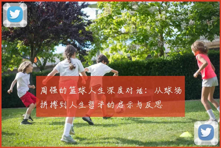 周强的篮球人生深度对话：从球场拼搏到人生哲学的启示与反思