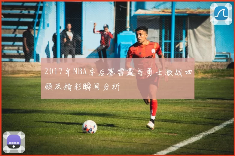 2017年NBA季后赛雷霆与勇士激战回顾及精彩瞬间分析