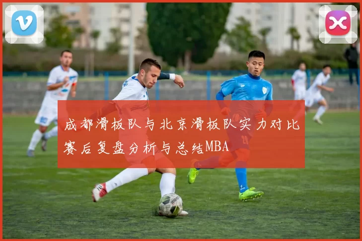 成都滑板队与北京滑板队实力对比赛后复盘分析与总结MBA