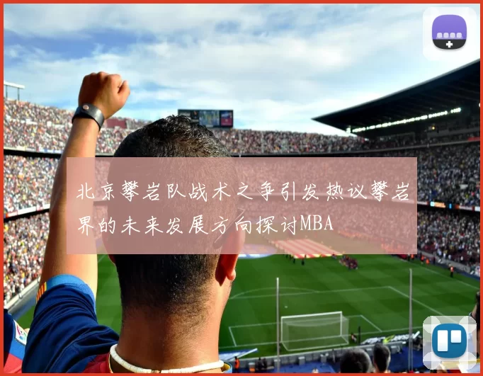北京攀岩队战术之争引发热议攀岩界的未来发展方向探讨MBA