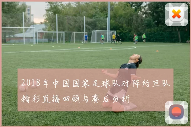 2018年中国国家足球队对阵约旦队精彩直播回顾与赛后分析