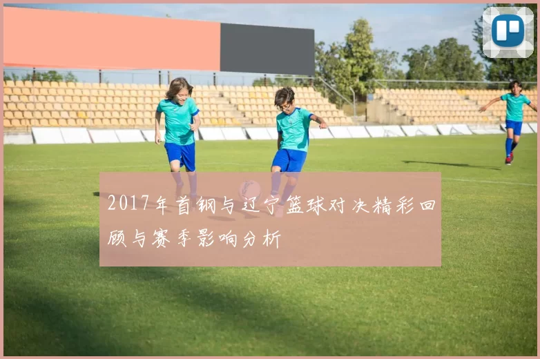 2017年首钢与辽宁篮球对决精彩回顾与赛季影响分析