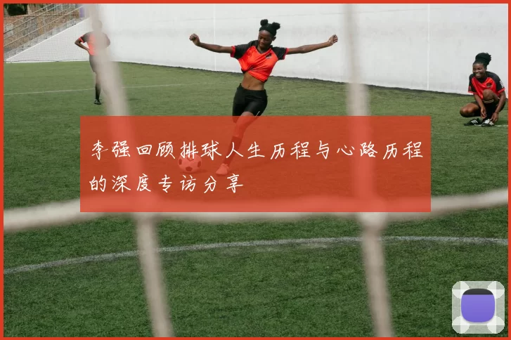 李强回顾排球人生历程与心路历程的深度专访分享