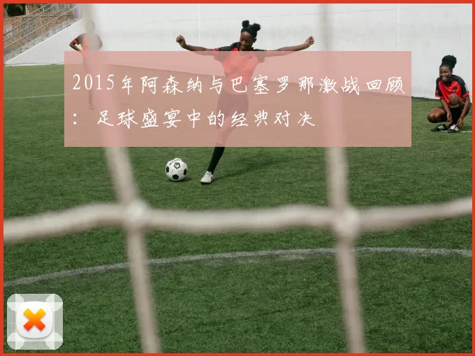 2015年阿森纳与巴塞罗那激战回顾：足球盛宴中的经典对决