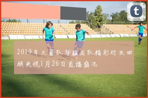 2019年火箭队与猛龙队精彩对决回顾央视1月26日直播盛况