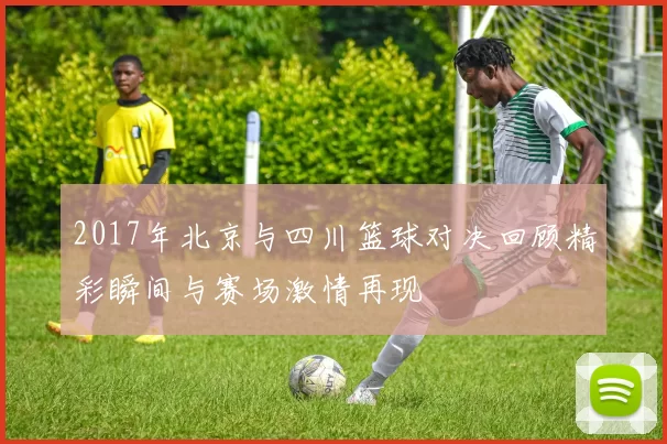 2017年北京与四川篮球对决回顾精彩瞬间与赛场激情再现