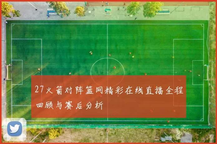 27火箭对阵篮网精彩在线直播全程回顾与赛后分析