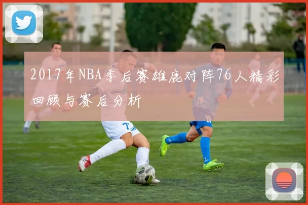 2017年NBA季后赛雄鹿对阵76人精彩回顾与赛后分析