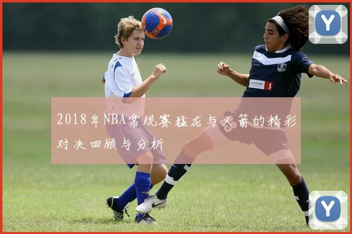 2018年NBA常规赛猛龙与火箭的精彩对决回顾与分析