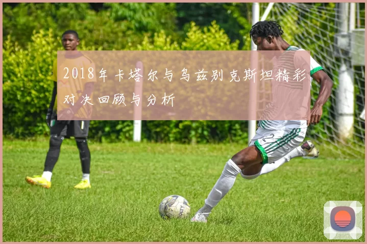 2018年卡塔尔与乌兹别克斯坦精彩对决回顾与分析
